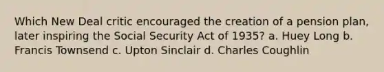 Which New Deal critic encouraged the creation of a pension plan, later inspiring the Social Security Act of 1935? a. Huey Long b. Francis Townsend c. Upton Sinclair d. Charles Coughlin