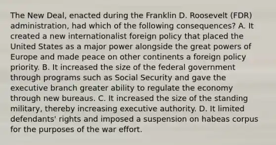 The New Deal, enacted during the Franklin D. Roosevelt (FDR) administration, had which of the following consequences? A. It created a new internationalist foreign policy that placed the United States as a major power alongside the great powers of Europe and made peace on other continents a foreign policy priority. B. It increased the size of the federal government through programs such as Social Security and gave the executive branch greater ability to regulate the economy through new bureaus. C. It increased the size of the standing military, thereby increasing executive authority. D. It limited defendants' rights and imposed a suspension on habeas corpus for the purposes of the war effort.