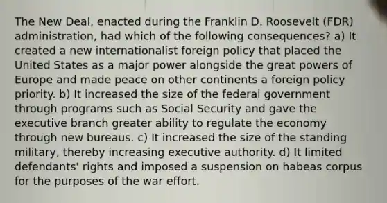 The New Deal, enacted during the Franklin D. Roosevelt (FDR) administration, had which of the following consequences? a) It created a new internationalist foreign policy that placed the United States as a major power alongside the great powers of Europe and made peace on other continents a foreign policy priority. b) It increased the size of the federal government through programs such as Social Security and gave the executive branch greater ability to regulate the economy through new bureaus. c) It increased the size of the standing military, thereby increasing executive authority. d) It limited defendants' rights and imposed a suspension on habeas corpus for the purposes of the war effort.