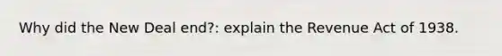 Why did the New Deal end?: explain the Revenue Act of 1938.