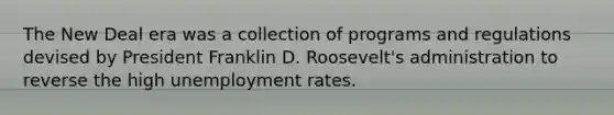 The New Deal era was a collection of programs and regulations devised by President Franklin D. Roosevelt's administration to reverse the high unemployment rates.