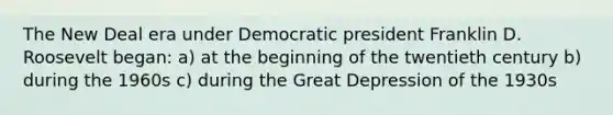 The New Deal era under Democratic president Franklin D. Roosevelt began: a) at the beginning of the twentieth century b) during the 1960s c) during the Great Depression of the 1930s