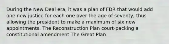 During the New Deal era, it was a plan of FDR that would add one new justice for each one over the age of seventy, thus allowing the president to make a maximum of six new appointments. The Reconstruction Plan court-packing a constitutional amendment The Great Plan