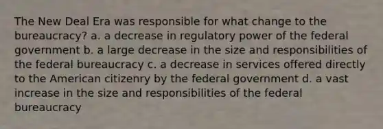 The New Deal Era was responsible for what change to the bureaucracy? a. a decrease in regulatory power of the federal government b. a large decrease in the size and responsibilities of the federal bureaucracy c. a decrease in services offered directly to the American citizenry by the federal government d. a vast increase in the size and responsibilities of the federal bureaucracy