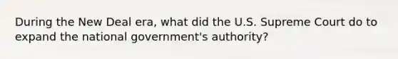 During <a href='https://www.questionai.com/knowledge/kJSTumESvi-the-new-deal' class='anchor-knowledge'>the new deal</a> era, what did the U.S. Supreme Court do to expand the national government's authority?