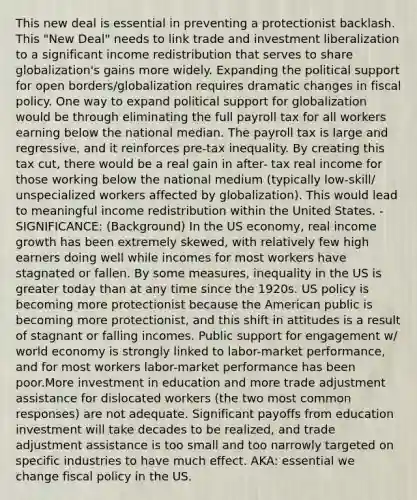 This new deal is essential in preventing a protectionist backlash. This "New Deal" needs to link trade and investment liberalization to a significant income redistribution that serves to share globalization's gains more widely. Expanding the political support for open borders/globalization requires dramatic changes in fiscal policy. One way to expand political support for globalization would be through eliminating the full payroll tax for all workers earning below the national median. The payroll tax is large and regressive, and it reinforces pre-tax inequality. By creating this tax cut, there would be a real gain in after- tax real income for those working below the national medium (typically low-skill/ unspecialized workers affected by globalization). This would lead to meaningful income redistribution within the United States. - SIGNIFICANCE: (Background) In the US economy, real income growth has been extremely skewed, with relatively few high earners doing well while incomes for most workers have stagnated or fallen. By some measures, inequality in the US is greater today than at any time since the 1920s. US policy is becoming more protectionist because the American public is becoming more protectionist, and this shift in attitudes is a result of stagnant or falling incomes. Public support for engagement w/ world economy is strongly linked to labor-market performance, and for most workers labor-market performance has been poor.More investment in education and more trade adjustment assistance for dislocated workers (the two most common responses) are not adequate. Significant payoffs from education investment will take decades to be realized, and trade adjustment assistance is too small and too narrowly targeted on specific industries to have much effect. AKA: essential we change fiscal policy in the US.