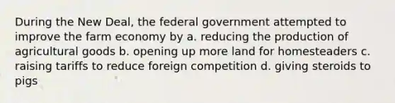 During the New Deal, the federal government attempted to improve the farm economy by a. reducing the production of agricultural goods b. opening up more land for homesteaders c. raising tariffs to reduce foreign competition d. giving steroids to pigs