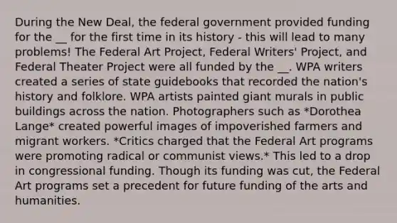 During the New Deal, the federal government provided funding for the __ for the first time in its history - this will lead to many problems! The Federal Art Project, Federal Writers' Project, and Federal Theater Project were all funded by the __. WPA writers created a series of state guidebooks that recorded the nation's history and folklore. WPA artists painted giant murals in public buildings across the nation. Photographers such as *Dorothea Lange* created powerful images of impoverished farmers and migrant workers. *Critics charged that the Federal Art programs were promoting radical or communist views.* This led to a drop in congressional funding. Though its funding was cut, the Federal Art programs set a precedent for future funding of the arts and humanities.