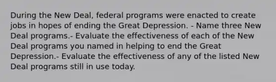 During the New Deal, federal programs were enacted to create jobs in hopes of ending the Great Depression. - Name three New Deal programs.- Evaluate the effectiveness of each of the New Deal programs you named in helping to end the Great Depression.- Evaluate the effectiveness of any of the listed New Deal programs still in use today.