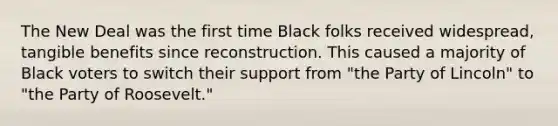 The New Deal was the first time Black folks received widespread, tangible benefits since reconstruction. This caused a majority of Black voters to switch their support from "the Party of Lincoln" to "the Party of Roosevelt."