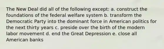 The New Deal did all of the following except: a. construct the foundations of the federal welfare system b. transform the Democratic Party into the dominant force in American politics for the next thirty years c. preside over the birth of the modern labor movement d. end the Great Depression e. close all American banks