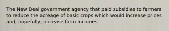 The New Deal government agency that paid subsidies to farmers to reduce the acreage of basic crops which would increase prices and, hopefully, increase farm incomes.