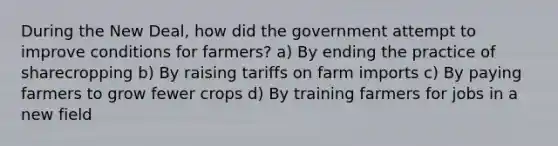 During the New Deal, how did the government attempt to improve conditions for farmers? a) By ending the practice of sharecropping b) By raising tariffs on farm imports c) By paying farmers to grow fewer crops d) By training farmers for jobs in a new field