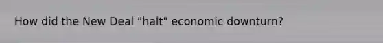 How did the New Deal "halt" economic downturn?