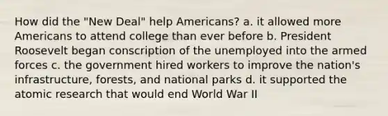 How did the "New Deal" help Americans? a. it allowed more Americans to attend college than ever before b. President Roosevelt began conscription of the unemployed into the armed forces c. the government hired workers to improve the nation's infrastructure, forests, and national parks d. it supported the atomic research that would end World War II