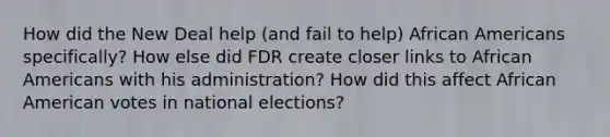 How did the New Deal help (and fail to help) African Americans specifically? How else did FDR create closer links to African Americans with his administration? How did this affect African American votes in national elections?