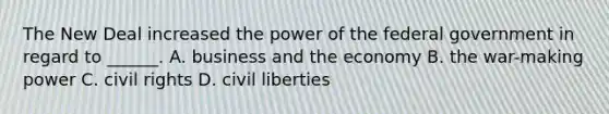 The New Deal increased the power of the federal government in regard to ______. A. business and the economy B. the war-making power C. civil rights D. civil liberties