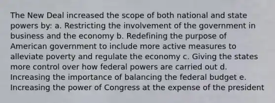 The New Deal increased the scope of both national and state powers by: a. Restricting the involvement of the government in business and the economy b. Redefining the purpose of American government to include more active measures to alleviate poverty and regulate the economy c. Giving the states more control over how federal powers are carried out d. Increasing the importance of balancing the federal budget e. Increasing the power of Congress at the expense of the president