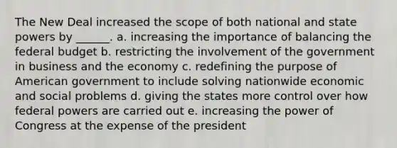 The New Deal increased the scope of both national and state powers by ______. a. increasing the importance of balancing the federal budget b. restricting the involvement of the government in business and the economy c. redefining the purpose of American government to include solving nationwide economic and social problems d. giving the states more control over how federal powers are carried out e. increasing the power of Congress at the expense of the president