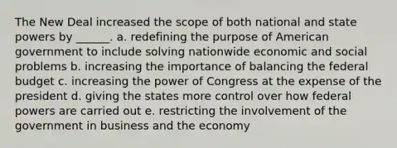 The New Deal increased the scope of both national and state powers by ______. a. redefining the purpose of American government to include solving nationwide economic and social problems b. increasing the importance of balancing the federal budget c. increasing the power of Congress at the expense of the president d. giving the states more control over how federal powers are carried out e. restricting the involvement of the government in business and the economy