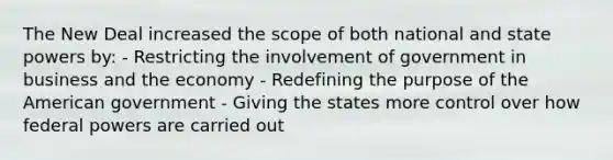 The New Deal increased the scope of both national and state powers by: - Restricting the involvement of government in business and the economy - Redefining the purpose of the American government - Giving the states more control over how federal powers are carried out