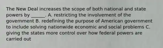 The New Deal increases the scope of both national and state powers by ______. A. restricting the involvement of the government B. redefining the purpose of American government to include solving nationwide economic and social problems C. giving the states more control over how federal powers are carried out