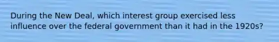 During the New Deal, which interest group exercised less influence over the federal government than it had in the 1920s?