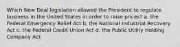 Which New Deal legislation allowed the President to regulate business in the United States in order to raise prices? a. the Federal Emergency Relief Act b. the National Industrial Recovery Act c. the Federal Credit Union Act d. the Public Utility Holding Company Act