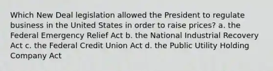 Which New Deal legislation allowed the President to regulate business in the United States in order to raise prices? a. the Federal Emergency Relief Act b. the National Industrial Recovery Act c. the Federal Credit Union Act d. the Public Utility Holding Company Act