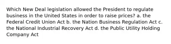 Which New Deal legislation allowed the President to regulate business in the United States in order to raise prices? a. the Federal Credit Union Act b. the Nation Business Regulation Act c. the National Industrial Recovery Act d. the Public Utility Holding Company Act