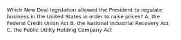 Which New Deal legislation allowed the President to regulate business in the United States in order to raise prices? A. the Federal Credit Union Act B. the National Industrial Recovery Act C. the Public Utility Holding Company Act