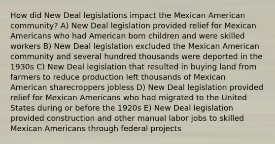 How did New Deal legislations impact the Mexican American community? A) New Deal legislation provided relief for Mexican Americans who had American born children and were skilled workers B) New Deal legislation excluded the Mexican American community and several hundred thousands were deported in the 1930s C) New Deal legislation that resulted in buying land from farmers to reduce production left thousands of Mexican American sharecroppers jobless D) New Deal legislation provided relief for Mexican Americans who had migrated to the United States during or before the 1920s E) New Deal legislation provided construction and other manual labor jobs to skilled Mexican Americans through federal projects