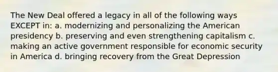 The New Deal offered a legacy in all of the following ways EXCEPT in: a. modernizing and personalizing the American presidency b. preserving and even strengthening capitalism c. making an active government responsible for economic security in America d. bringing recovery from the Great Depression