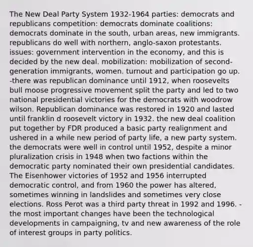 The New Deal Party System 1932-1964 parties: democrats and republicans competition: democrats dominate coalitions: democrats dominate in the south, urban areas, new immigrants. republicans do well with northern, anglo-saxon protestants. issues: government intervention in the economy, and this is decided by the new deal. mobilization: mobilization of second-generation immigrants, women. turnout and participation go up. -there was republican dominance until 1912, when roosevelts bull moose progressive movement split the party and led to two national presidential victories for the democrats with woodrow wilson. Republican dominance was restored in 1920 and lasted until franklin d roosevelt victory in 1932. the new deal coalition put together by FDR produced a basic party realignment and ushered in a while new period of party life, a new party system. the democrats were well in control until 1952, despite a minor pluralization crisis in 1948 when two factions within the democratic party nominated their own presidential candidates. The Eisenhower victories of 1952 and 1956 interrupted democratic control, and from 1960 the power has altered, sometimes winning in landslides and sometimes very close elections. Ross Perot was a third party threat in 1992 and 1996. -the most important changes have been the technological developments in campaigning, tv and new awareness of the role of interest groups in party politics.