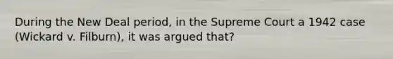 During the New Deal period, in the Supreme Court a 1942 case (Wickard v. Filburn), it was argued that?