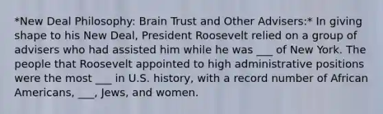 *New Deal Philosophy: Brain Trust and Other Advisers:* In giving shape to his New Deal, President Roosevelt relied on a group of advisers who had assisted him while he was ___ of New York. The people that Roosevelt appointed to high administrative positions were the most ___ in U.S. history, with a record number of African Americans, ___, Jews, and women.