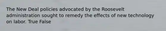 The New Deal policies advocated by the Roosevelt administration sought to remedy the effects of new technology on labor. True False