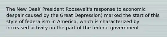 The New Deal( President Roosevelt's response to economic despair caused by the Great Depression) marked the start of this style of federalism in America, which is characterized by increased activity on the part of the federal government.