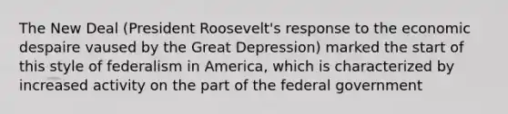 The New Deal (President Roosevelt's response to the economic despaire vaused by the Great Depression) marked the start of this style of federalism in America, which is characterized by increased activity on the part of the federal government