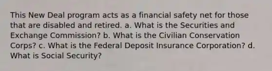 This New Deal program acts as a financial safety net for those that are disabled and retired. a. What is the Securities and Exchange Commission? b. What is the Civilian Conservation Corps? c. What is the Federal Deposit Insurance Corporation? d. What is Social Security?