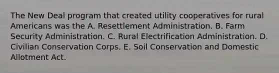 The New Deal program that created utility cooperatives for rural Americans was the A. Resettlement Administration. B. Farm Security Administration. C. Rural Electrification Administration. D. Civilian Conservation Corps. E. Soil Conservation and Domestic Allotment Act.