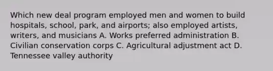 Which new deal program employed men and women to build hospitals, school, park, and airports; also employed artists, writers, and musicians A. Works preferred administration B. Civilian conservation corps C. Agricultural adjustment act D. Tennessee valley authority