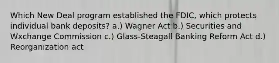 Which New Deal program established the FDIC, which protects individual bank deposits? a.) Wagner Act b.) Securities and Wxchange Commission c.) Glass-Steagall Banking Reform Act d.) Reorganization act