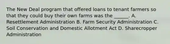 The New Deal program that offered loans to tenant farmers so that they could buy their own farms was the ______. A. Resettlement Administration B. Farm Security Administration C. Soil Conservation and Domestic Allotment Act D. Sharecropper Administration