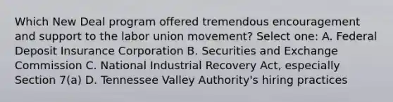 Which New Deal program offered tremendous encouragement and support to the labor union movement? Select one: A. Federal Deposit Insurance Corporation B. Securities and Exchange Commission C. National Industrial Recovery Act, especially Section 7(a) D. Tennessee Valley Authority's hiring practices