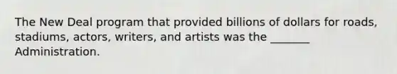 The New Deal program that provided billions of dollars for roads, stadiums, actors, writers, and artists was the _______ Administration.