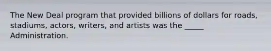 The New Deal program that provided billions of dollars for roads, stadiums, actors, writers, and artists was the _____ Administration.