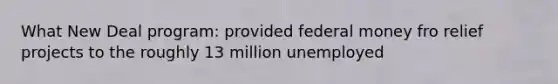 What New Deal program: provided federal money fro relief projects to the roughly 13 million unemployed