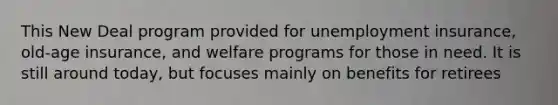 This New Deal program provided for unemployment insurance, old-age insurance, and welfare programs for those in need. It is still around today, but focuses mainly on benefits for retirees