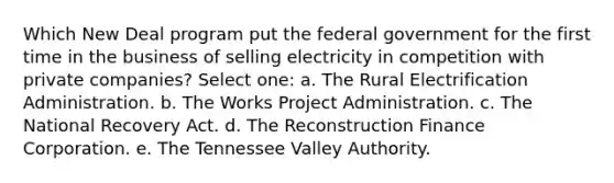 Which New Deal program put the federal government for the first time in the business of selling electricity in competition with private companies? Select one: a. The Rural Electrification Administration. b. The Works Project Administration. c. The National Recovery Act. d. The Reconstruction Finance Corporation. e. The Tennessee Valley Authority.